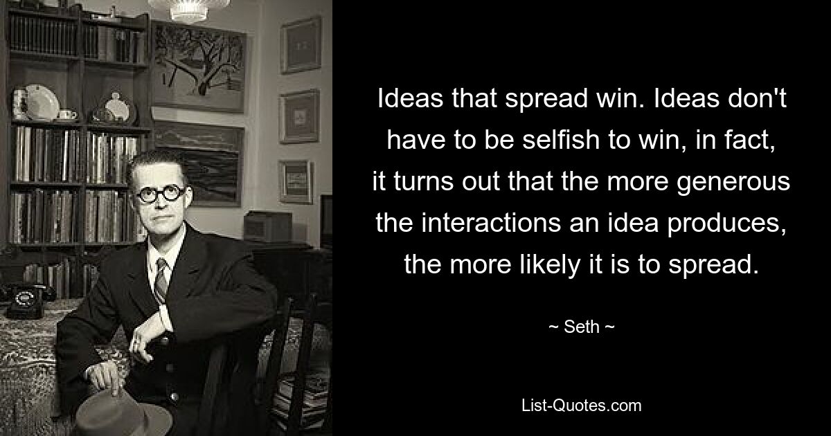 Ideas that spread win. Ideas don't have to be selfish to win, in fact, it turns out that the more generous the interactions an idea produces, the more likely it is to spread. — © Seth