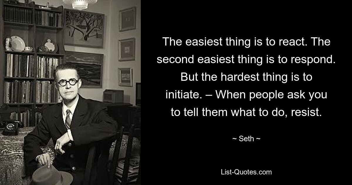 The easiest thing is to react. The second easiest thing is to respond. But the hardest thing is to initiate. – When people ask you to tell them what to do, resist. — © Seth