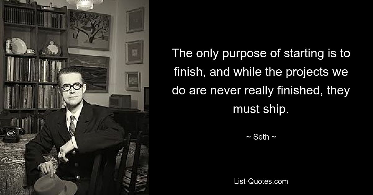 The only purpose of starting is to finish, and while the projects we do are never really finished, they must ship. — © Seth