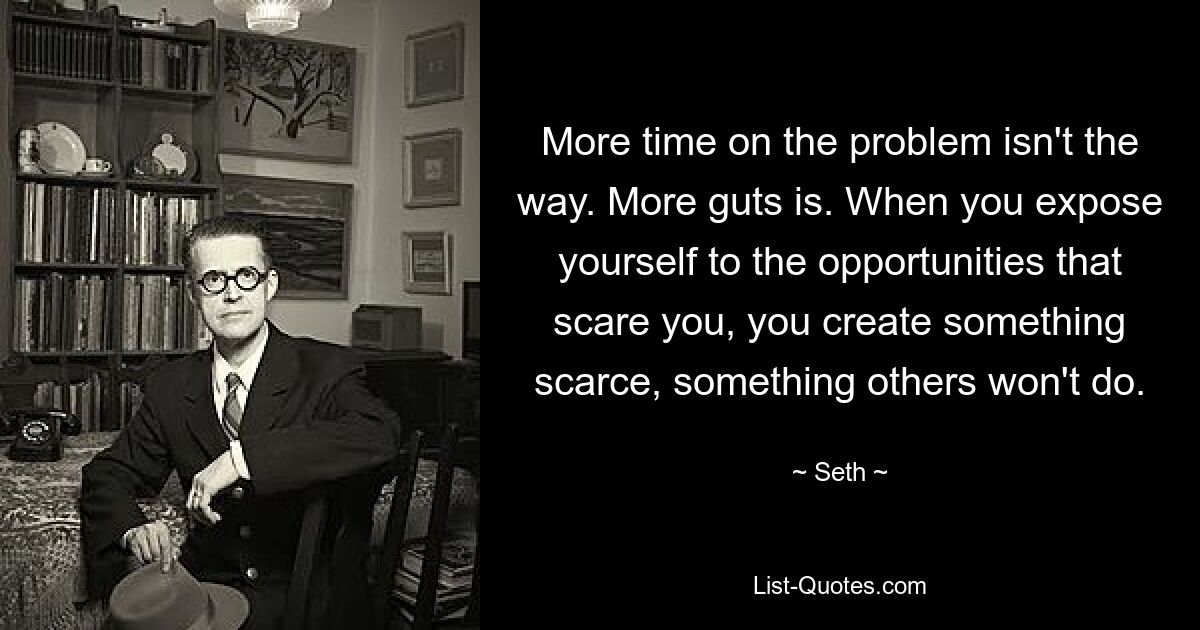 More time on the problem isn't the way. More guts is. When you expose yourself to the opportunities that scare you, you create something scarce, something others won't do. — © Seth