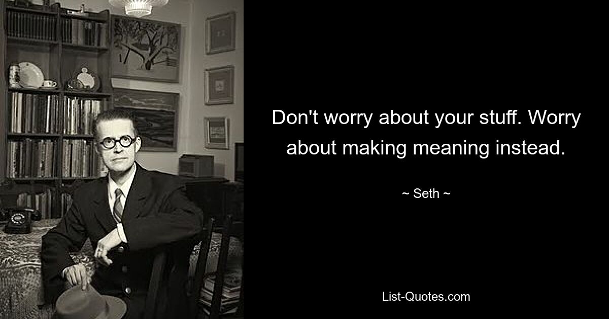 Don't worry about your stuff. Worry about making meaning instead. — © Seth