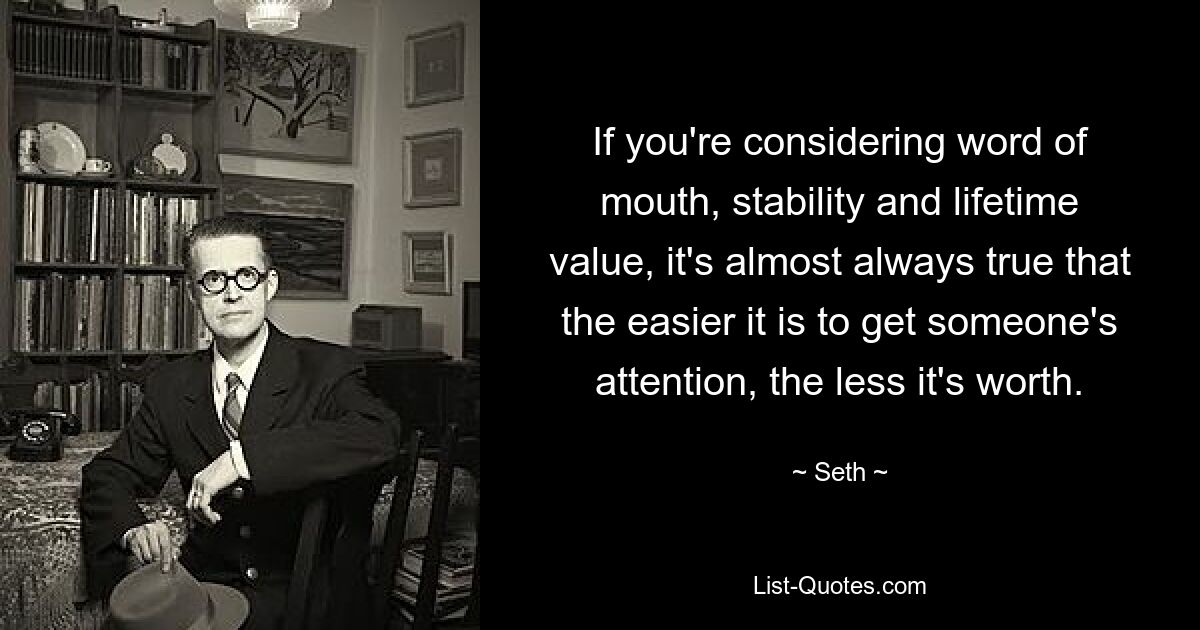 If you're considering word of mouth, stability and lifetime value, it's almost always true that the easier it is to get someone's attention, the less it's worth. — © Seth