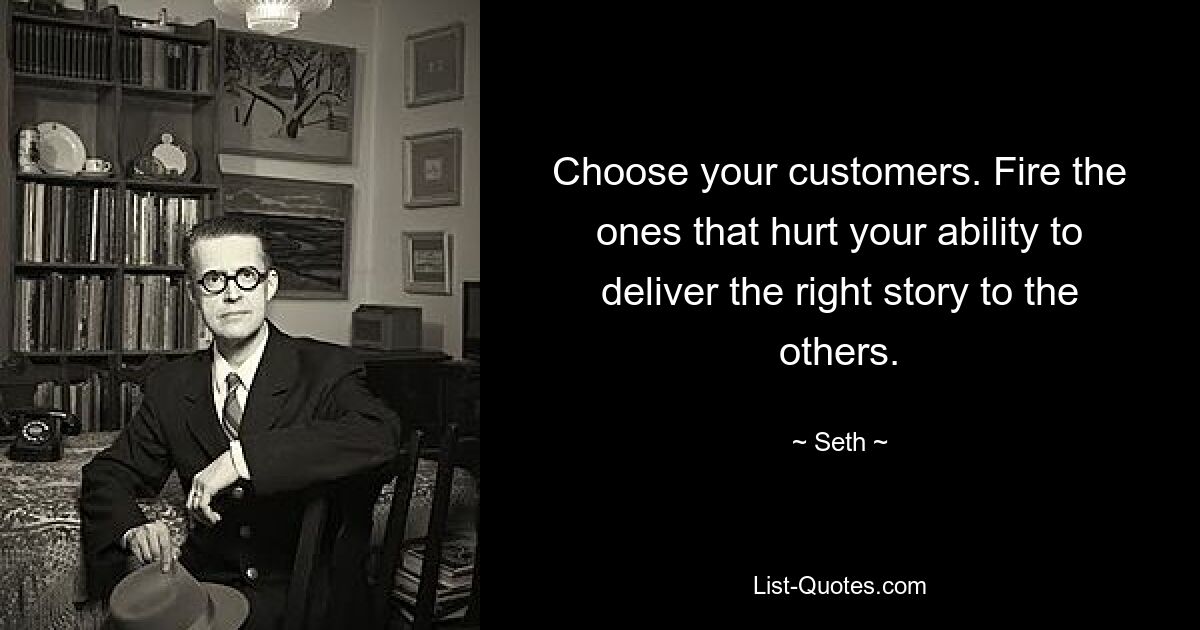 Choose your customers. Fire the ones that hurt your ability to deliver the right story to the others. — © Seth