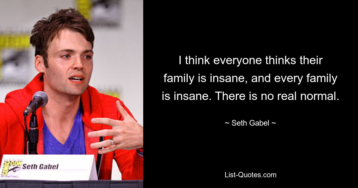 I think everyone thinks their family is insane, and every family is insane. There is no real normal. — © Seth Gabel