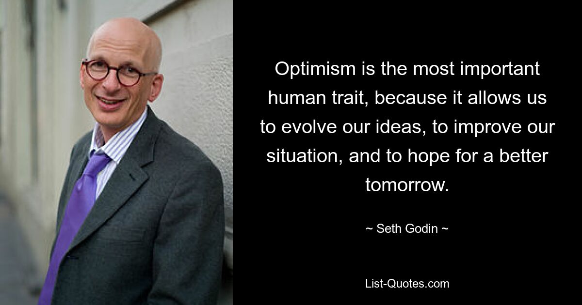 Optimism is the most important human trait, because it allows us to evolve our ideas, to improve our situation, and to hope for a better tomorrow. — © Seth Godin