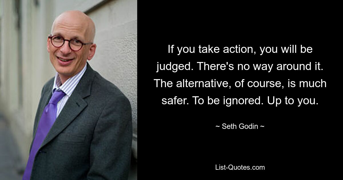 If you take action, you will be judged. There's no way around it. The alternative, of course, is much safer. To be ignored. Up to you. — © Seth Godin