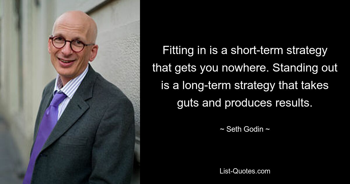 Fitting in is a short-term strategy that gets you nowhere. Standing out is a long-term strategy that takes guts and produces results. — © Seth Godin