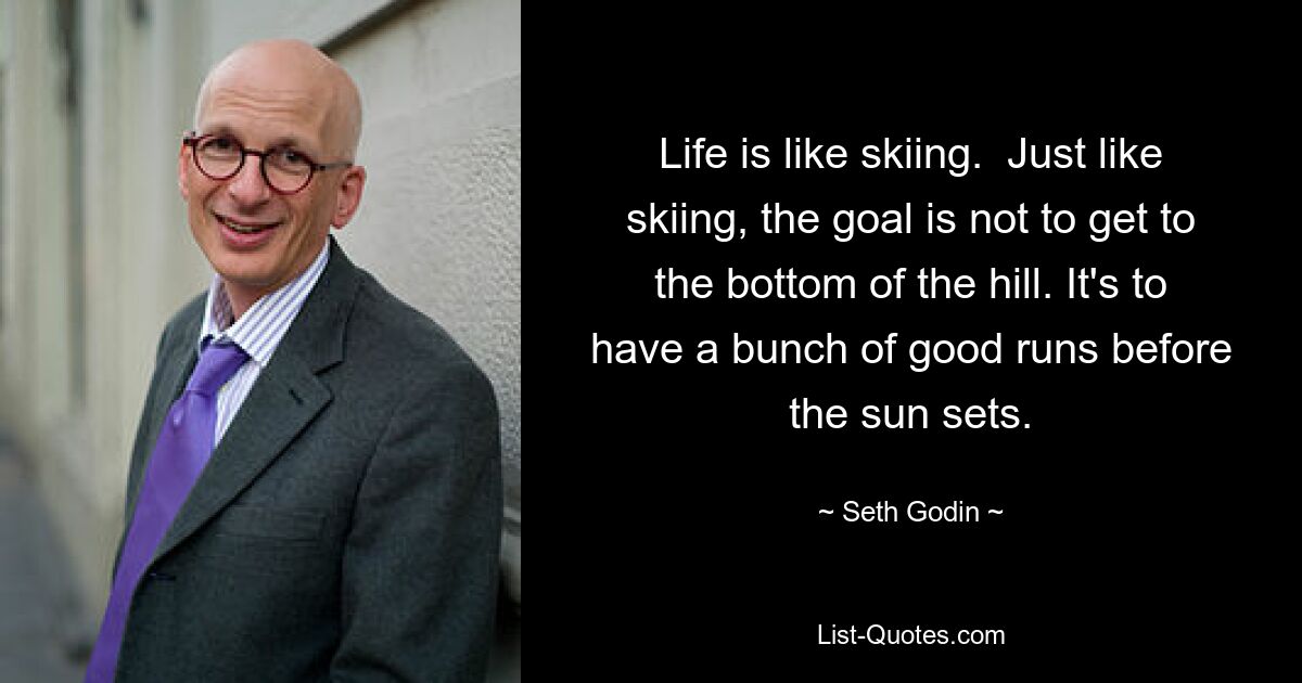 Life is like skiing.  Just like skiing, the goal is not to get to the bottom of the hill. It's to have a bunch of good runs before the sun sets. — © Seth Godin