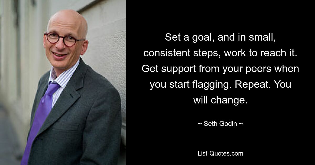 Set a goal, and in small, consistent steps, work to reach it. Get support from your peers when you start flagging. Repeat. You will change. — © Seth Godin