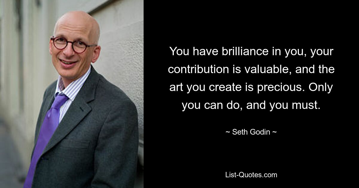 You have brilliance in you, your contribution is valuable, and the art you create is precious. Only you can do, and you must. — © Seth Godin