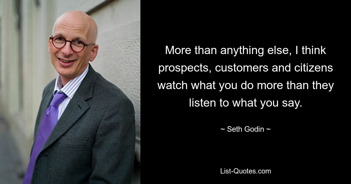 More than anything else, I think prospects, customers and citizens watch what you do more than they listen to what you say. — © Seth Godin