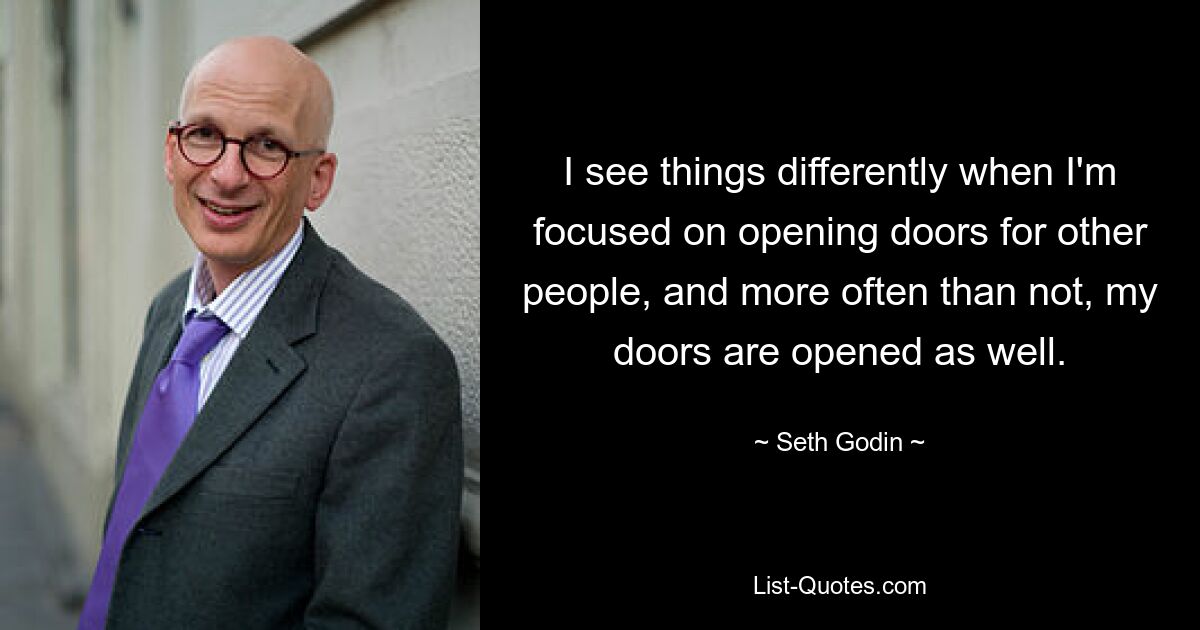 I see things differently when I'm focused on opening doors for other people, and more often than not, my doors are opened as well. — © Seth Godin