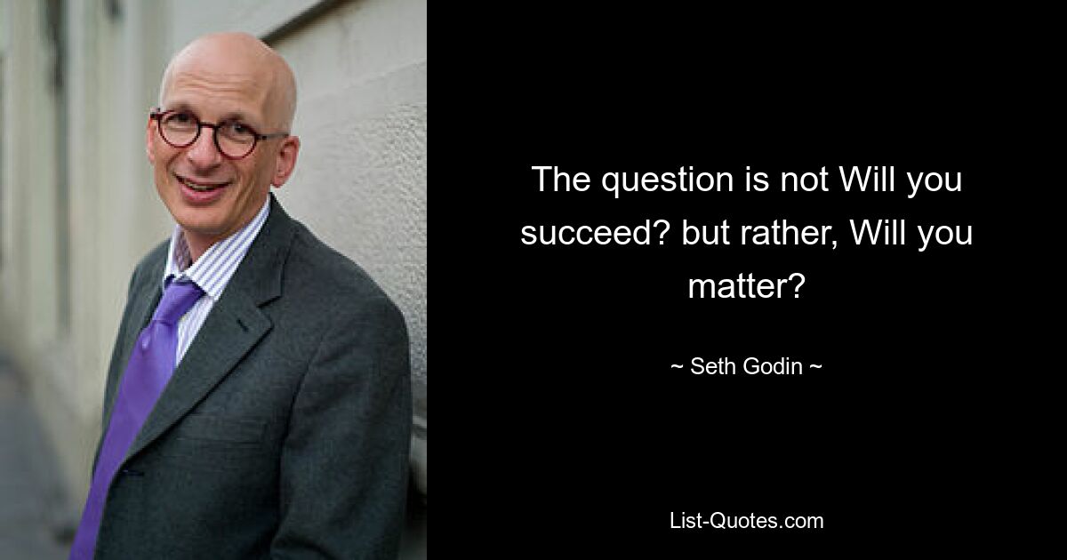 The question is not Will you succeed? but rather, Will you matter? — © Seth Godin