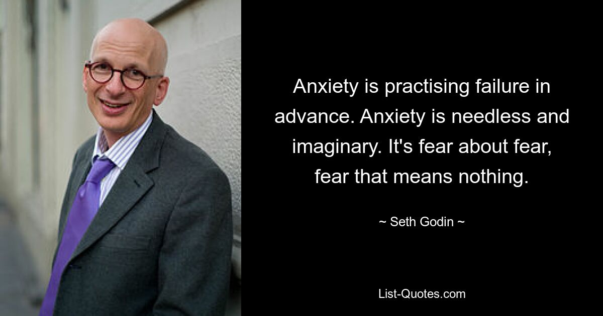 Anxiety is practising failure in advance. Anxiety is needless and imaginary. It's fear about fear, fear that means nothing. — © Seth Godin