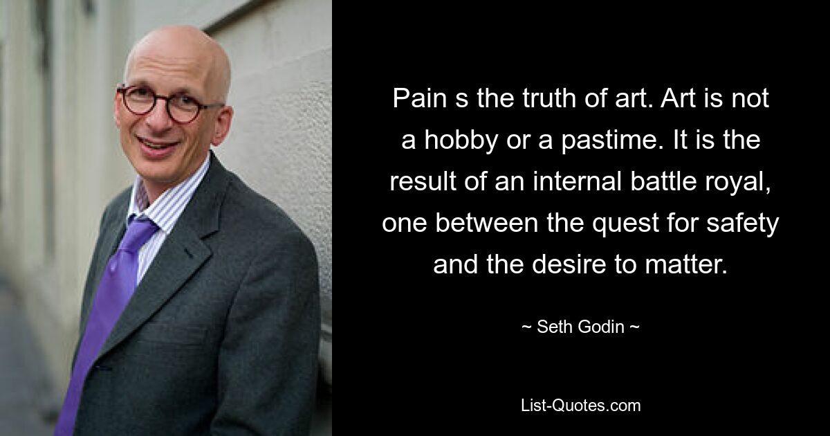 Pain s the truth of art. Art is not a hobby or a pastime. It is the result of an internal battle royal, one between the quest for safety and the desire to matter. — © Seth Godin