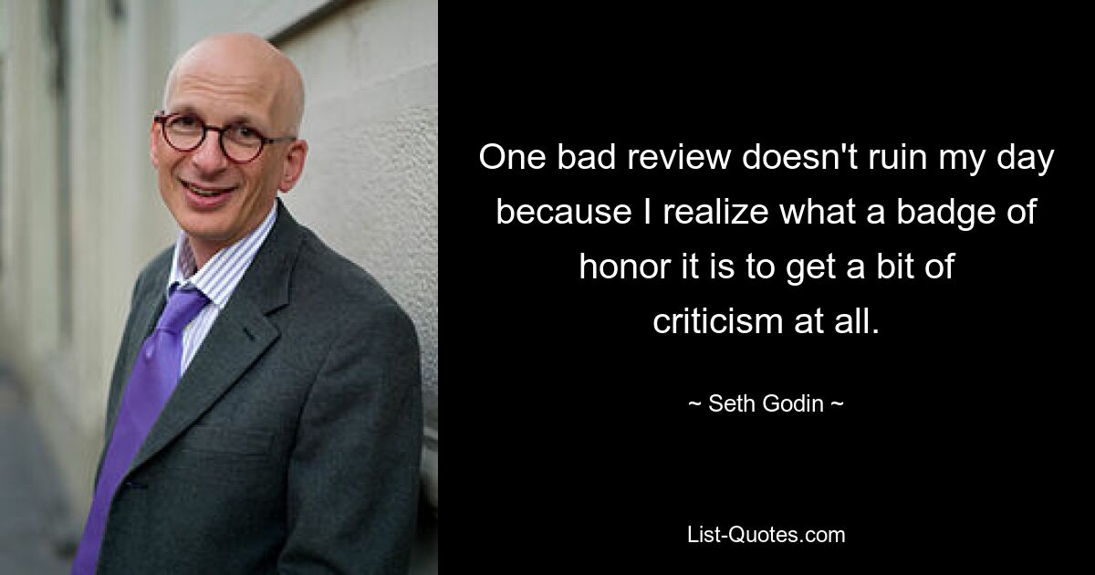 One bad review doesn't ruin my day because I realize what a badge of honor it is to get a bit of criticism at all. — © Seth Godin