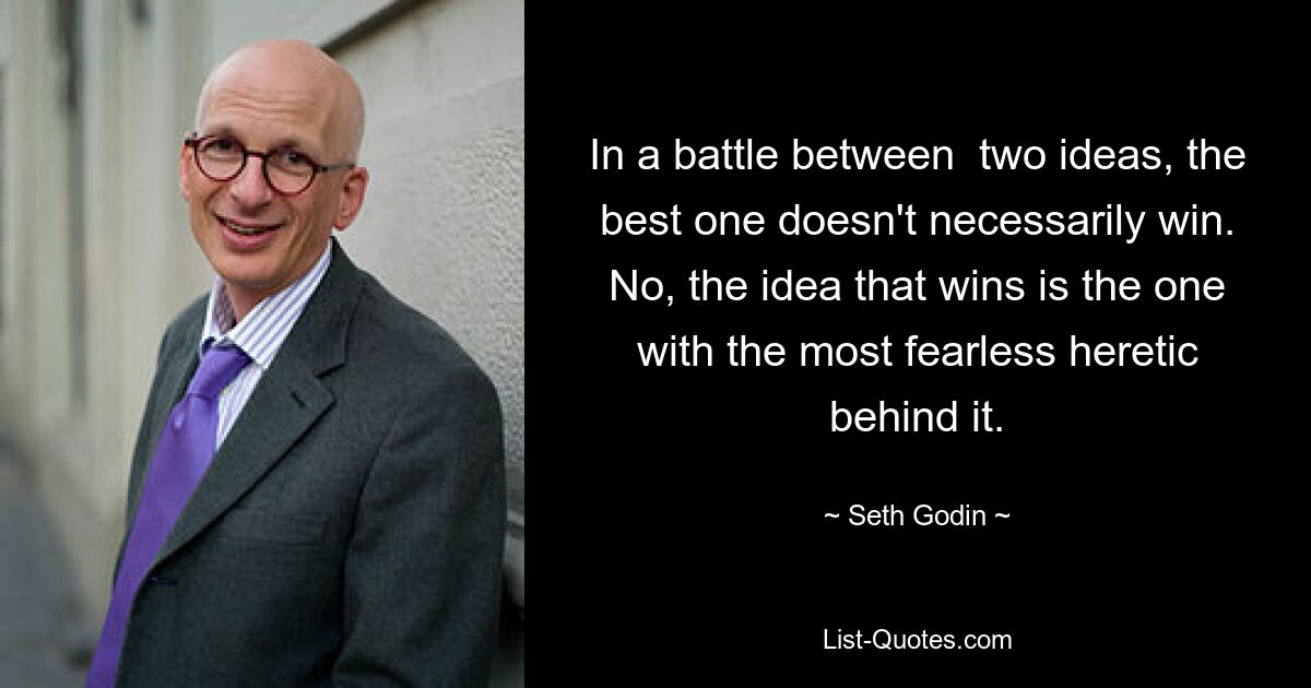 In a battle between  two ideas, the best one doesn't necessarily win. No, the idea that wins is the one with the most fearless heretic behind it. — © Seth Godin