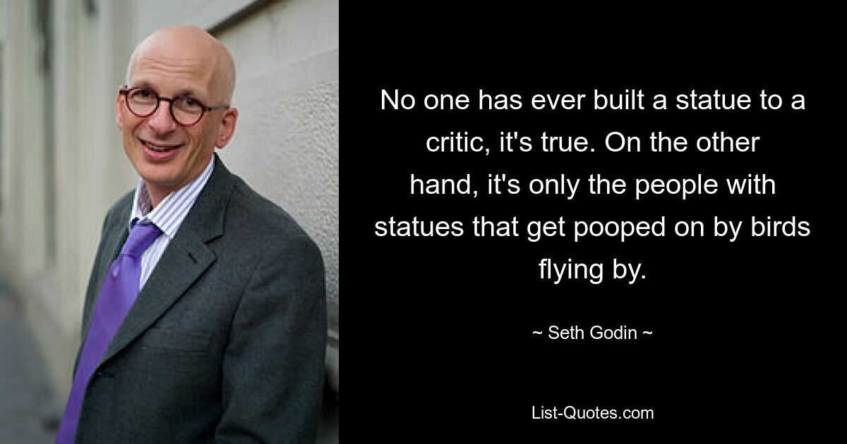 No one has ever built a statue to a critic, it's true. On the other hand, it's only the people with statues that get pooped on by birds flying by. — © Seth Godin