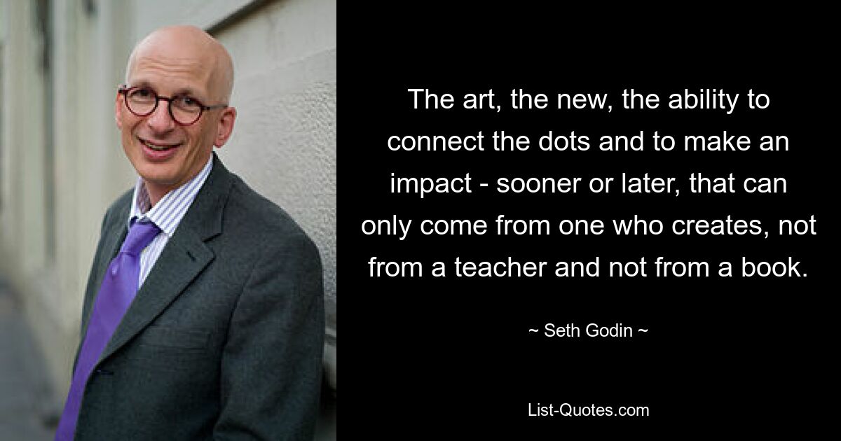 The art, the new, the ability to connect the dots and to make an impact - sooner or later, that can only come from one who creates, not from a teacher and not from a book. — © Seth Godin