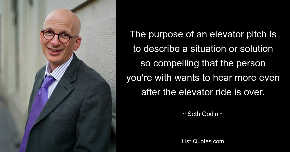 The purpose of an elevator pitch is to describe a situation or solution so compelling that the person you're with wants to hear more even after the elevator ride is over. — © Seth Godin