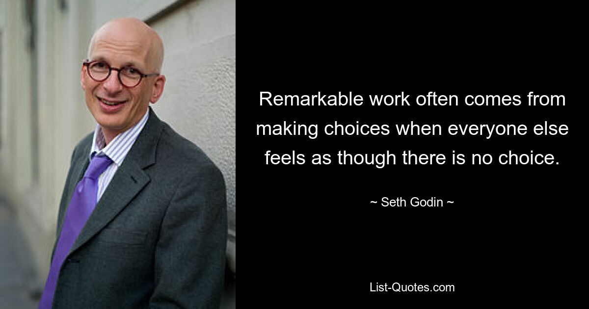 Remarkable work often comes from making choices when everyone else feels as though there is no choice. — © Seth Godin