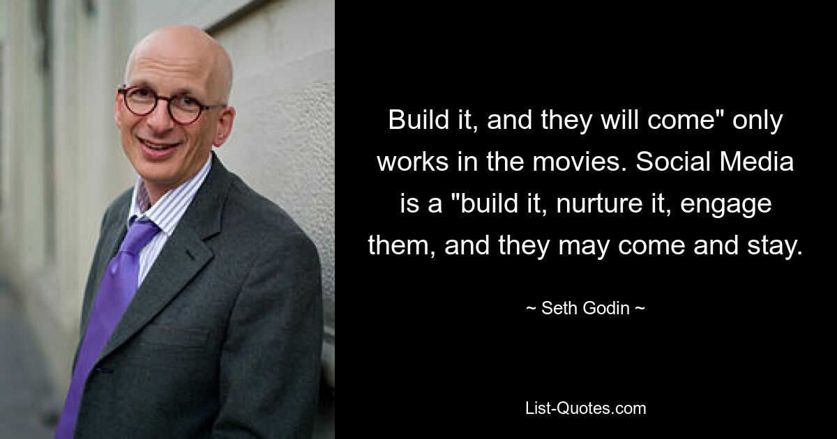 Build it, and they will come" only works in the movies. Social Media is a "build it, nurture it, engage them, and they may come and stay. — © Seth Godin