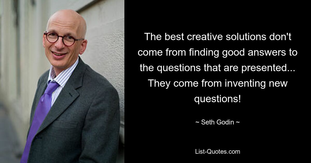 The best creative solutions don't come from finding good answers to the questions that are presented... They come from inventing new questions! — © Seth Godin