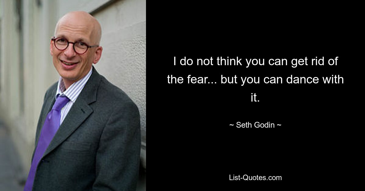 I do not think you can get rid of the fear... but you can dance with it. — © Seth Godin