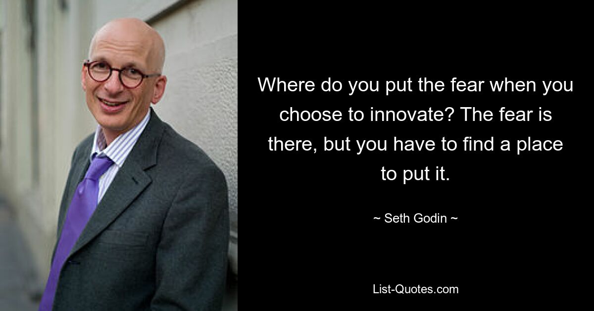 Where do you put the fear when you choose to innovate? The fear is there, but you have to find a place to put it. — © Seth Godin