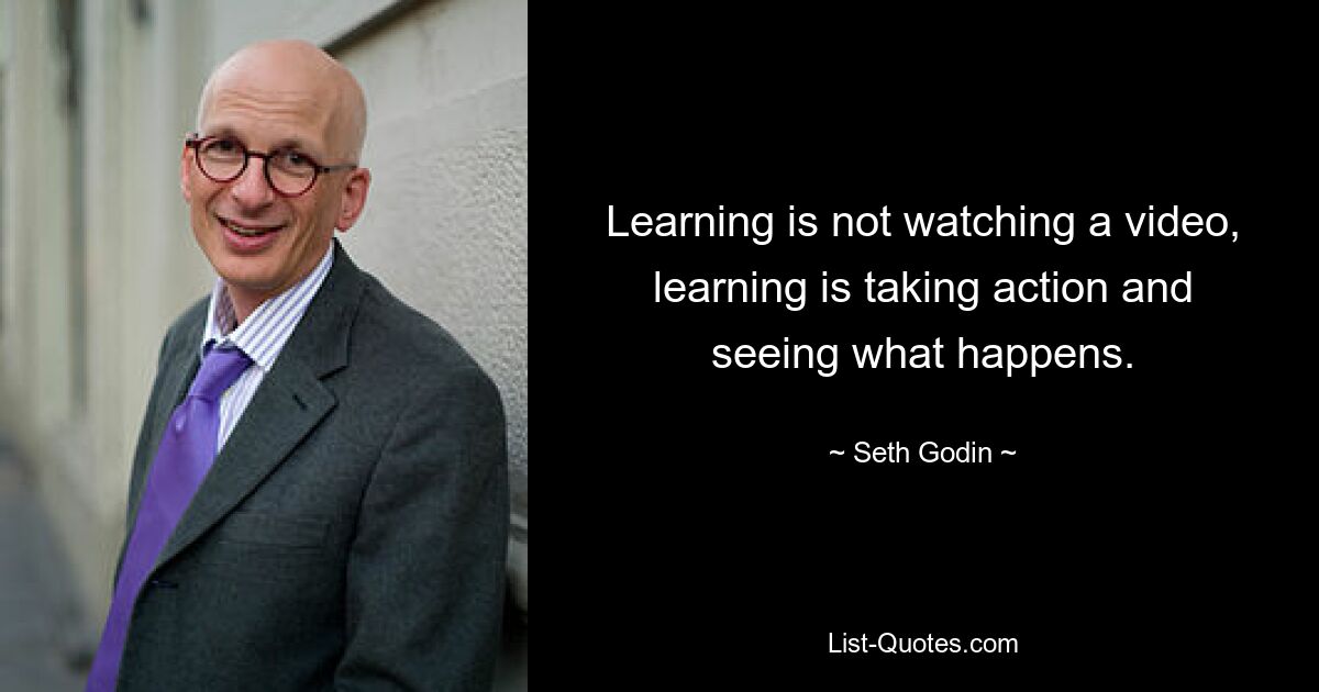 Learning is not watching a video, learning is taking action and seeing what happens. — © Seth Godin