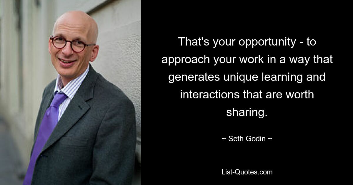 That's your opportunity - to approach your work in a way that generates unique learning and interactions that are worth sharing. — © Seth Godin