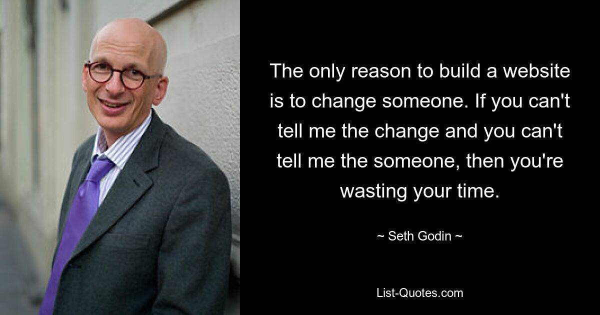 The only reason to build a website is to change someone. If you can't tell me the change and you can't tell me the someone, then you're wasting your time. — © Seth Godin