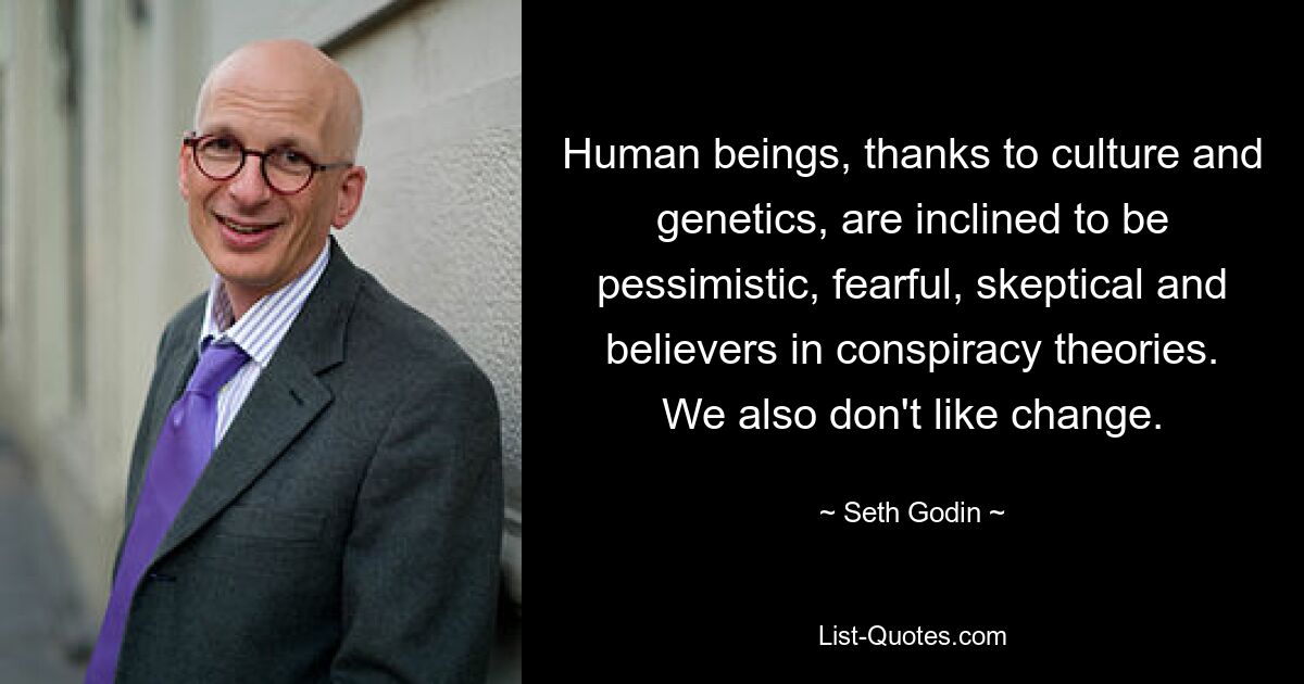 Human beings, thanks to culture and genetics, are inclined to be pessimistic, fearful, skeptical and believers in conspiracy theories. We also don't like change. — © Seth Godin