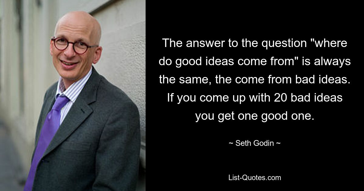 The answer to the question "where do good ideas come from" is always the same, the come from bad ideas. If you come up with 20 bad ideas you get one good one. — © Seth Godin