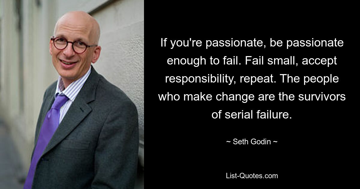 If you're passionate, be passionate enough to fail. Fail small, accept responsibility, repeat. The people who make change are the survivors of serial failure. — © Seth Godin