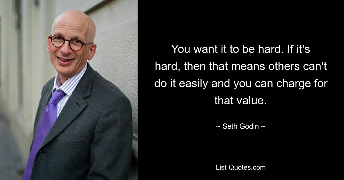 You want it to be hard. If it's hard, then that means others can't do it easily and you can charge for that value. — © Seth Godin