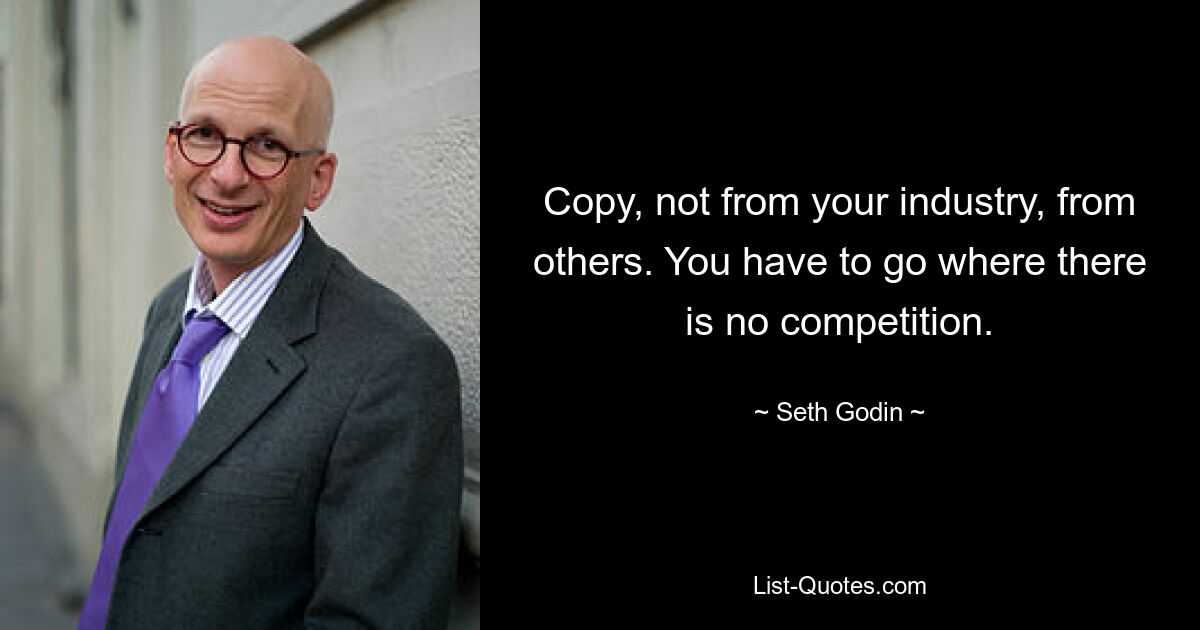 Copy, not from your industry, from others. You have to go where there is no competition. — © Seth Godin