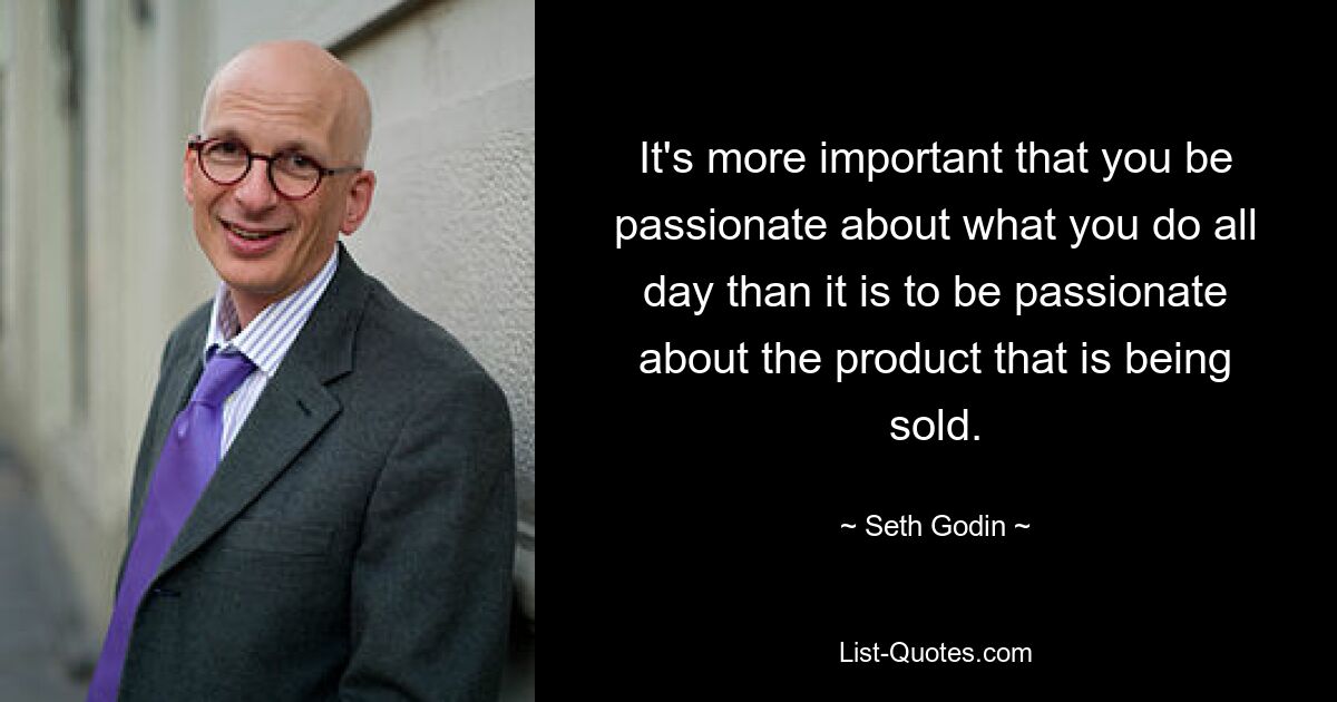 It's more important that you be passionate about what you do all day than it is to be passionate about the product that is being sold. — © Seth Godin