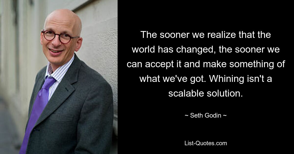 The sooner we realize that the world has changed, the sooner we can accept it and make something of what we've got. Whining isn't a scalable solution. — © Seth Godin