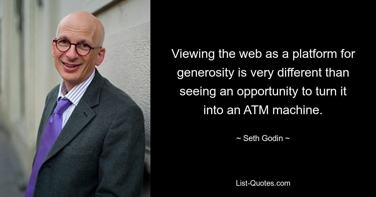 Viewing the web as a platform for generosity is very different than seeing an opportunity to turn it into an ATM machine. — © Seth Godin