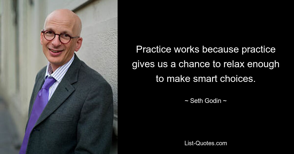 Practice works because practice gives us a chance to relax enough to make smart choices. — © Seth Godin