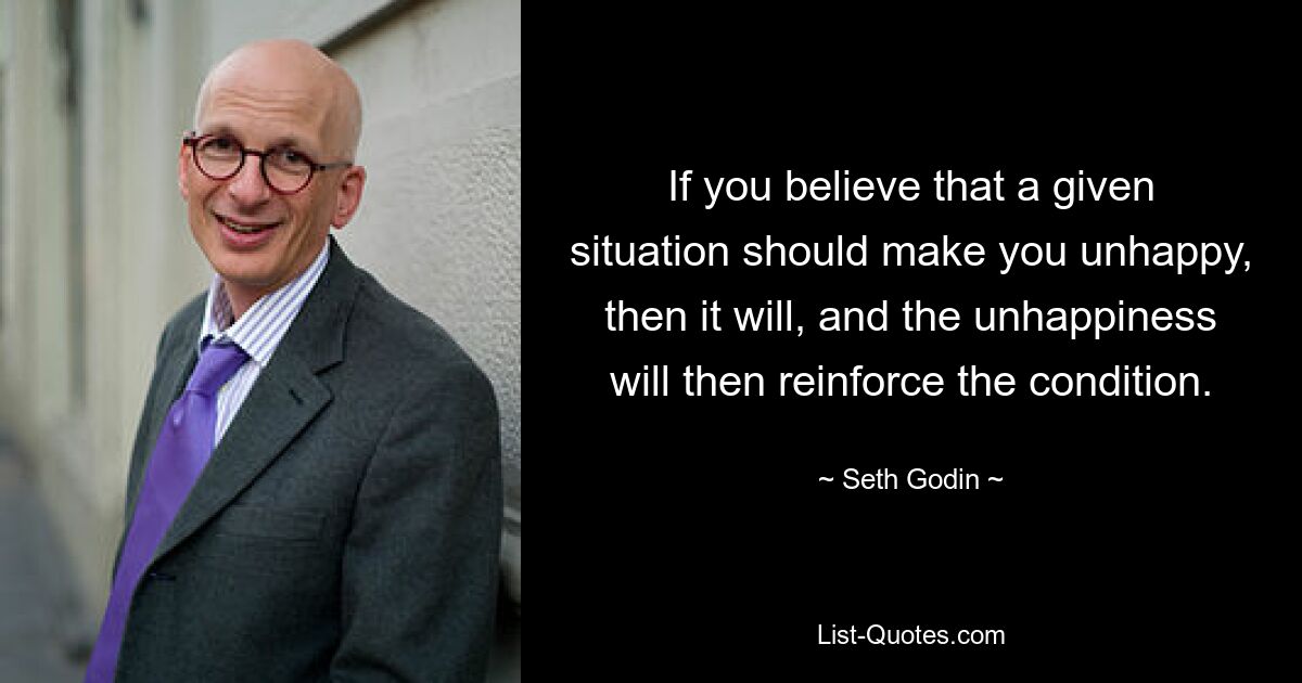 If you believe that a given situation should make you unhappy, then it will, and the unhappiness will then reinforce the condition. — © Seth Godin