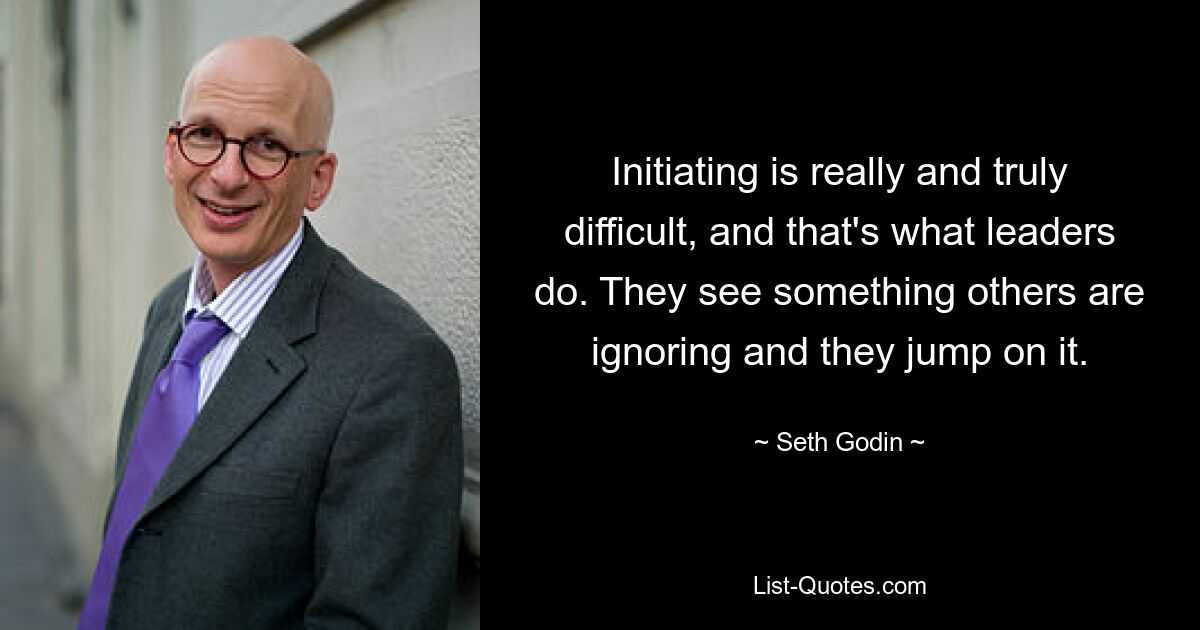 Initiating is really and truly difficult, and that's what leaders do. They see something others are ignoring and they jump on it. — © Seth Godin