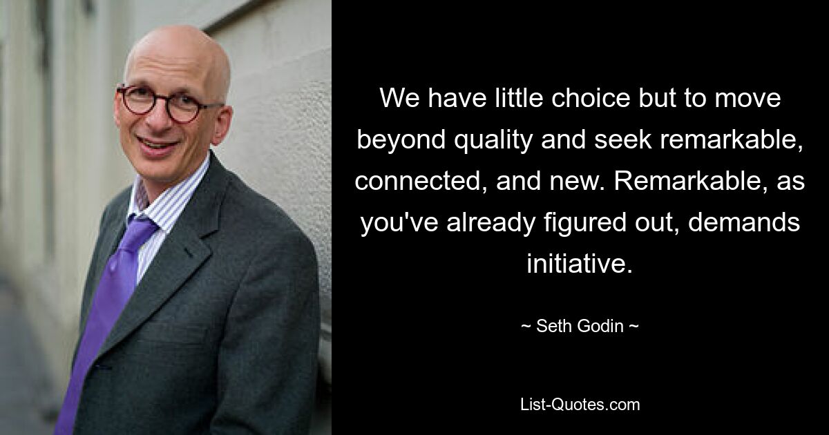 We have little choice but to move beyond quality and seek remarkable, connected, and new. Remarkable, as you've already figured out, demands initiative. — © Seth Godin