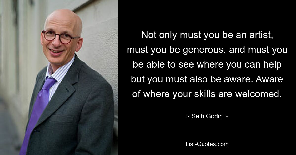 Not only must you be an artist, must you be generous, and must you be able to see where you can help but you must also be aware. Aware of where your skills are welcomed. — © Seth Godin