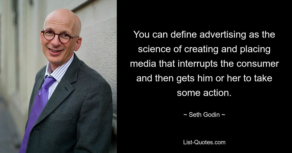 You can define advertising as the science of creating and placing media that interrupts the consumer and then gets him or her to take some action. — © Seth Godin