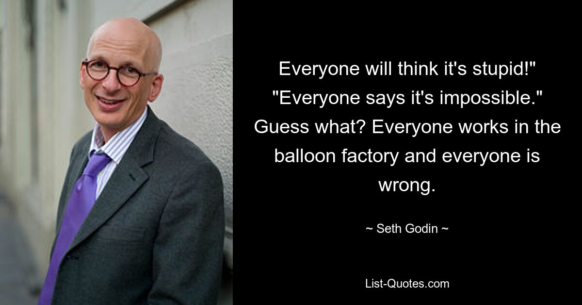 Everyone will think it's stupid!" "Everyone says it's impossible." Guess what? Everyone works in the balloon factory and everyone is wrong. — © Seth Godin