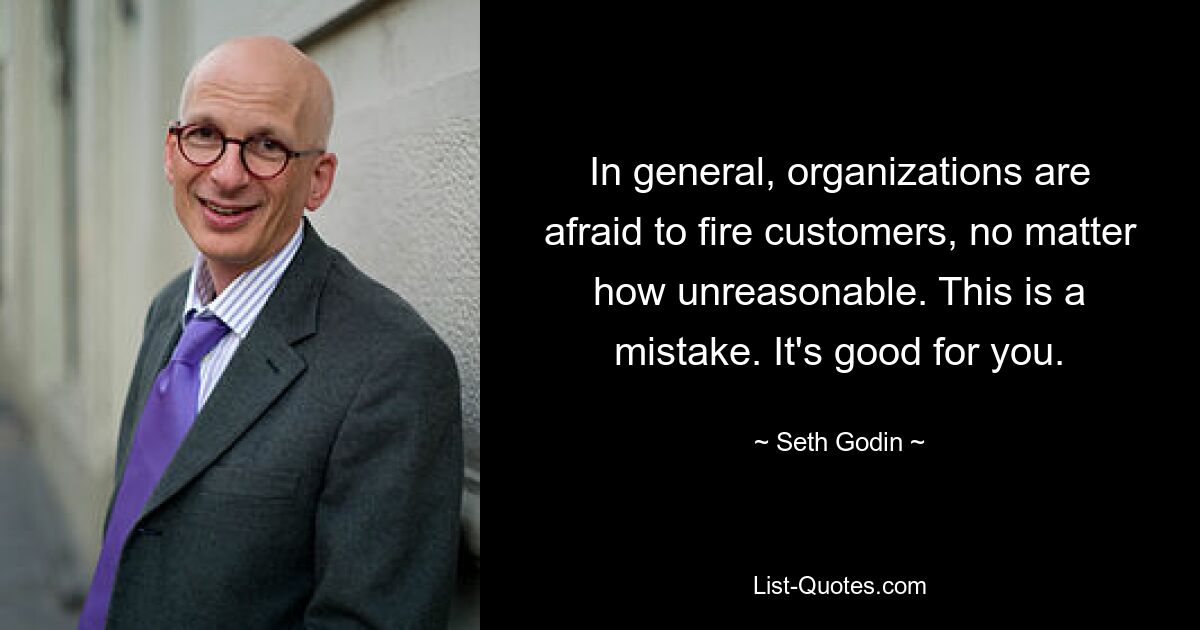 In general, organizations are afraid to fire customers, no matter how unreasonable. This is a mistake. It's good for you. — © Seth Godin