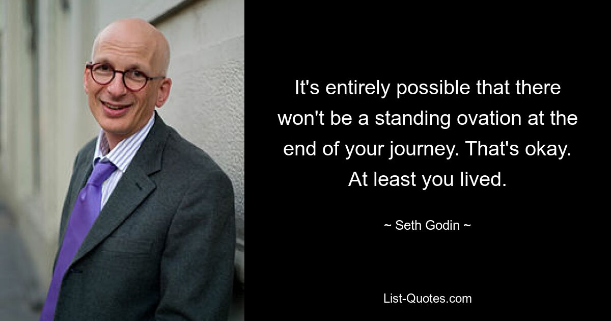 It's entirely possible that there won't be a standing ovation at the end of your journey. That's okay. At least you lived. — © Seth Godin