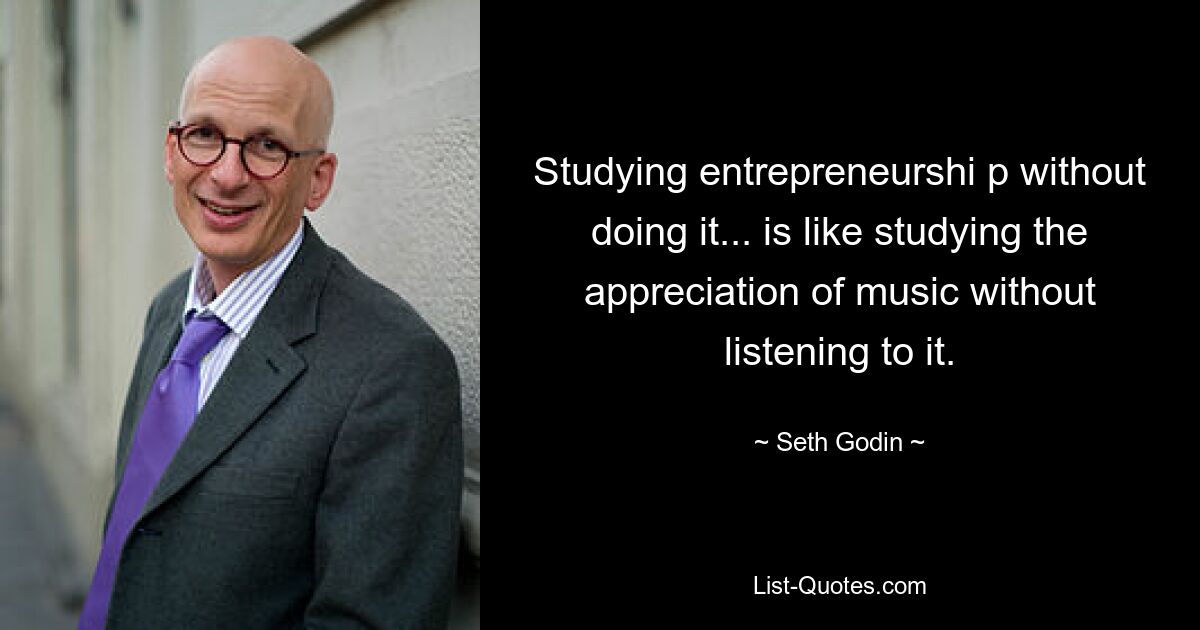 Studying entrepreneurshi p without doing it... is like studying the appreciation of music without listening to it. — © Seth Godin